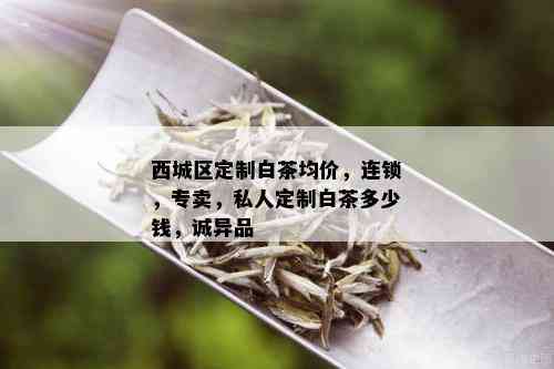 西城区定制白茶均价，连锁，专卖，私人定制白茶多少钱，诚异品