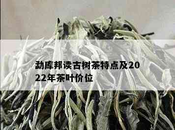 勐库邦读古树茶特点及2022年茶叶价位