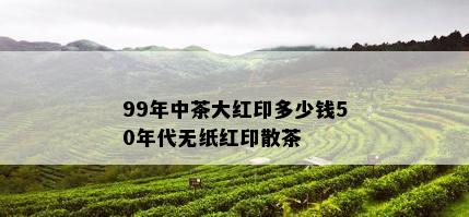 99年中茶大红印多少钱50年代无纸红印散茶