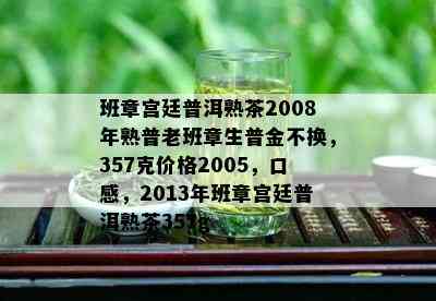 班章宫廷普洱熟茶2008年熟普老班章生普金不换，357克价格2005，口感，2013年班章宫廷普洱熟茶357g