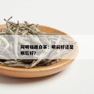 阿明福鼎白茶：明前好还是明后好？