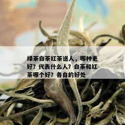 绿茶白茶红茶送人，哪种更好？代表什么人？白茶和红茶哪个好？各自的好处