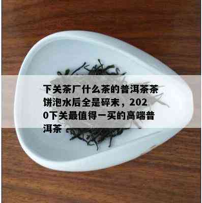 下关茶厂什么茶的普洱茶茶饼泡水后全是碎末，2020下关最值得一买的高端普洱茶