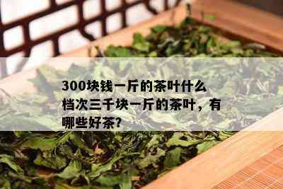 300块钱一斤的茶叶什么档次三千块一斤的茶叶，有哪些好茶？