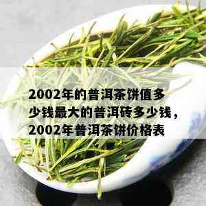 2002年的普洱茶饼值多少钱更大的普洱砖多少钱，2002年普洱茶饼价格表