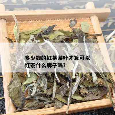 多少钱的红茶茶叶才算可以红茶什么牌子喝？