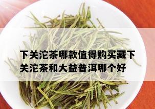 下关沱茶哪款值得购买藏下关沱茶和大益普洱哪个好