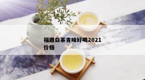 福鼎白茶青味好喝2021价格