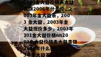 2003金大益价格表大益青饼2006年什么价，2003年金大益茶，2003 金大益，2003年金大益现价多少，2003年301金大益价格nn2003金大益价格表大益青饼2006年什么价，2003年金大益茶，2003年金大益现价多少