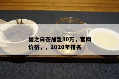 国之白茶加盟80万，官网价格，，2020年排名