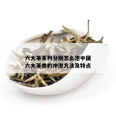 六大茶系列分别怎么泡中国六大茶类的冲泡方法及特点