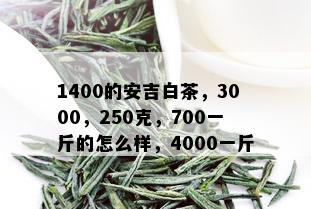 1400的安吉白茶，3000，250克，700一斤的怎么样，4000一斤