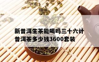 新普洱生茶能喝吗三十六计普洱茶多少钱3600套装