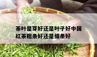 茶叶是芽好还是叶子好中国红茶粗条好还是细条好