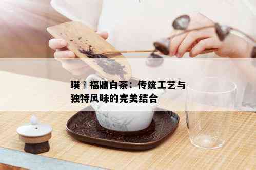 璞玥福鼎白茶：传统工艺与独特风味的完美结合