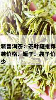 篓装普洱茶：茶叶罐推荐、袋装价格、罐子、袋子价钱多少