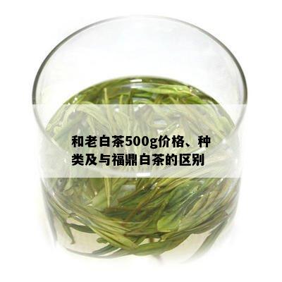 和老白茶500g价格、种类及与福鼎白茶的区别