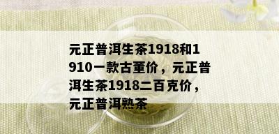 元正普洱生茶1918和1910一款古董价，元正普洱生茶1918二百克价，元正普洱熟茶