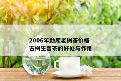 2006年勐库老树茶价格古树生普茶的好处与作用