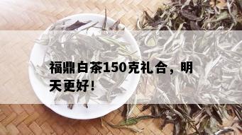 福鼎白茶150克礼合，明天更好！