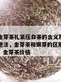 金芽茶礼紧压白茶的含义及泡法，金芽茶和银芽的区别，金芽茶价格