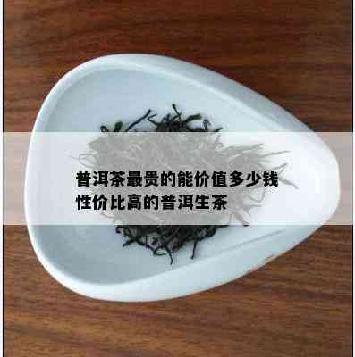 普洱茶最贵的能价值多少钱性价比高的普洱生茶