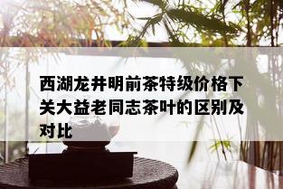 西湖龙井明前茶特级价格下关大益老同志茶叶的区别及对比