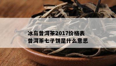 冰岛普洱茶2017价格表普洱茶七子饼是什么意思