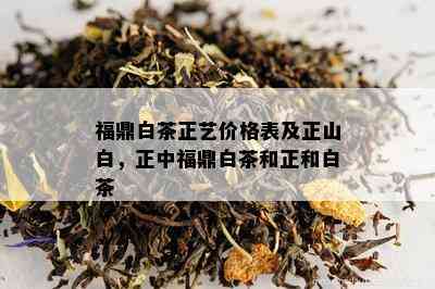 福鼎白茶正艺价格表及正山白，正中福鼎白茶和正和白茶