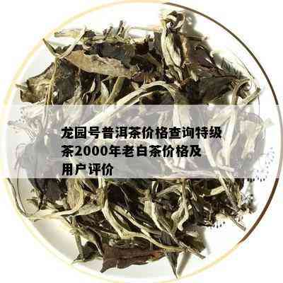 龙园号普洱茶价格查询特级茶2000年老白茶价格及用户评价