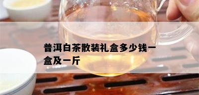 普洱白茶散装礼盒多少钱一盒及一斤