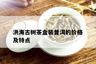 洪海古树茶盒装普洱的价格及特点