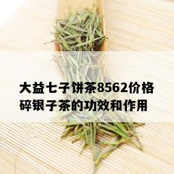 大益七子饼茶8562价格碎银子茶的功效和作用