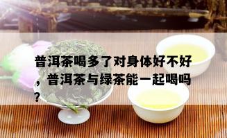 普洱茶喝多了对身体好不好，普洱茶与绿茶能一起喝吗？