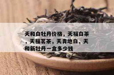 天和白牡丹价格，天福白茶，天福茗茶，天青地白，天和新牡丹一盒多少钱