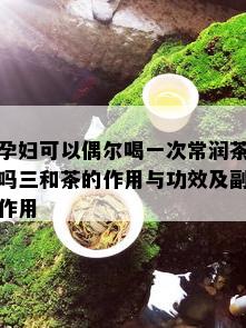 孕妇可以偶尔喝一次常润茶吗三和茶的作用与功效及副作用