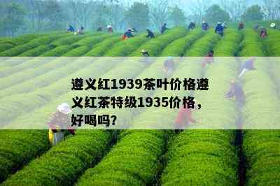 遵义红1939茶叶价格遵义红茶特级1935价格，好喝吗？