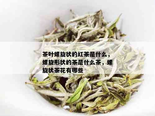 茶叶螺旋状的红茶是什么，螺旋形状的茶是什么茶，螺旋状茶花有哪些