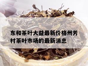 东和茶叶大益最新价格州芳村茶叶市场的最新消息