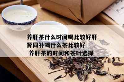 养肝茶什么时间喝比较好肝肾同补喝什么茶比较好 - 养肝茶的时间和茶叶选择