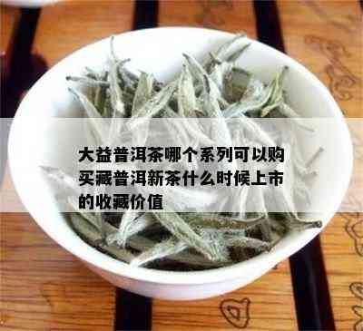 大益普洱茶哪个系列可以购买藏普洱新茶什么时候上市的收藏价值