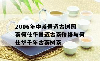 2006年中茶景迈古树圆茶何仕华景迈古茶价格与何仕华千年古茶树茶