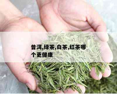 普洱,绿茶,白茶,红茶哪个更健康