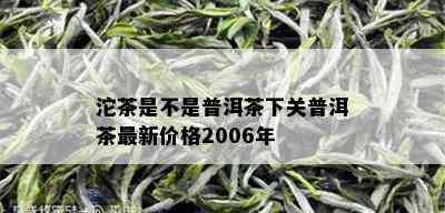 沱茶是不是普洱茶下关普洱茶最新价格2006年