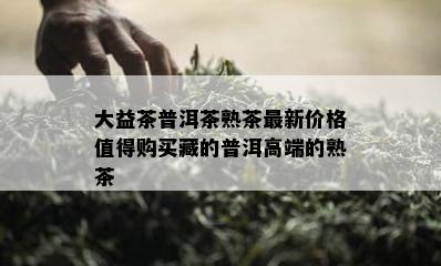 大益茶普洱茶熟茶最新价格值得购买藏的普洱高端的熟茶