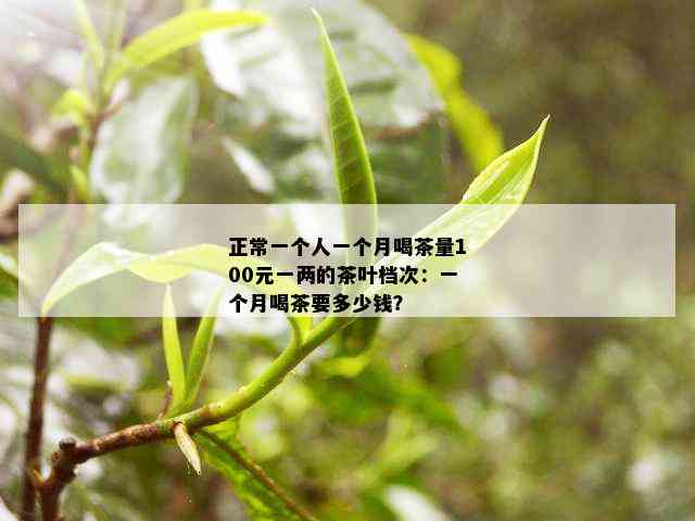 正常一个人一个月喝茶量100元一两的茶叶档次：一个月喝茶要多少钱？