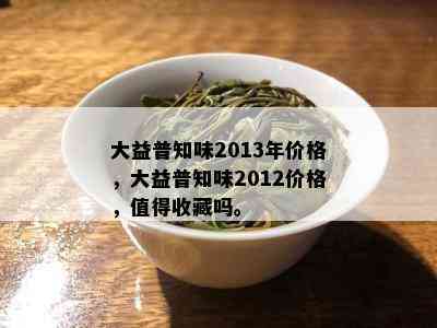 大益普知味2013年价格，大益普知味2012价格，值得收藏吗。