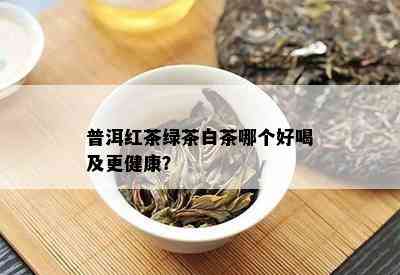 普洱红茶绿茶白茶哪个好喝及更健康？