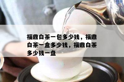 福鼎白茶一包多少钱，福鼎白茶一盒多少钱，福鼎白茶多少钱一盘