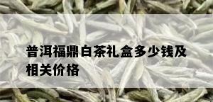 普洱福鼎白茶礼盒多少钱及相关价格